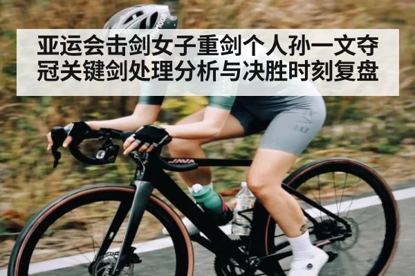 亚运会击剑女子重剑个人孙一文夺冠关键剑处理分析与决胜时刻复盘